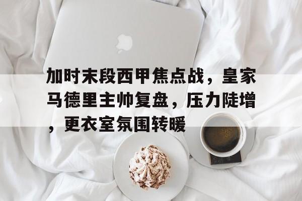 好博体育平台-加时末段西甲焦点战，皇家马德里主帅复盘，压力陡增，更衣室氛围转暖